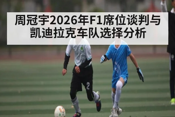 周冠宇2026年F1席位谈判与凯迪拉克车队选择分析 | kaiyun