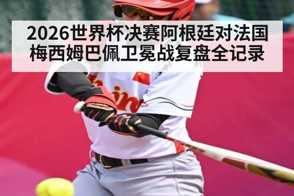 2026世界杯决赛阿根廷对法国梅西姆巴佩卫冕战复盘全记录